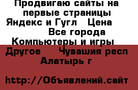 Продвигаю сайты на первые страницы Яндекс и Гугл › Цена ­ 8 000 - Все города Компьютеры и игры » Другое   . Чувашия респ.,Алатырь г.